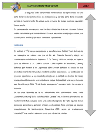 MANTENIMIENTO PRODUCTIVO                                              2012

             El segundo factor denominado mantenibilidad es representado por una

parte de la bondad del diseño de las instalaciones y por otra parte de la eficaciadel

servicio de mantenimiento. Se calcula como el inverso del tiempo medio de reparación

de una avería.

En consecuencia, un adecuado nivel de disponibilidad se alcanzará con unos óptimos

niveles de fiabilidad y de mantenibilidad. Es decir, expresado enlenguaje corriente, que

ocurran pocas averías y que éstas se reparen rápidamente.



HISTORIA

En realidad el TPM es una evolución de la Manufactura de Calidad Total, derivada de

los conceptos de calidad con que el Dr. W. Edwards Deming's influyó tan

positivamente en la industria Japonesa. El Dr. Deming inició sus trabajos en Japón a

poco de terminar la 2a. Guerra Mundial. Como experto en estadística, Deming                   9
comenzó por mostrar a los Japoneses cómo podían controlar la calidad de sus

productos durante la manufactura mediante análisis estadísticos. Al combinarse los

procesos estadísticos y sus resultados directos en la calidad con la ética de trabajo

propia del pueblo japonés, se creó toda una cultura de la calidad, una nueva forma de

vivir. De ahí surgió TQM, "Total Quality Management" un nuevo estilo de manejar la

industria.

En los años recientes se le ha denominado más comunmente como "Total

QualityManufacturing" o sea Manufactura de Calidad Total. Cuando la problemática del

mantenimiento fué analizada como una parte del programa de TQM, algunos de sus

conceptos generales no parecían encajar en el proceso. Para entonces, ya algunos

procedimientos de     Mantenimiento    Preventivo   (PM)    -ahora   ya   prácticamente

obsoleto(NT)- se estaban aplicando en un gran número de plantas.




                         UPT / FACEM / INGENIERIA COMERCIAL
 