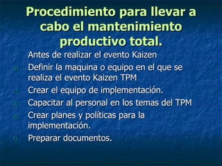 Procedimiento para llevar a cabo el mantenimiento productivo total. Antes de realizar el evento Kaizen Definir la maquina o equipo en el que se realiza el evento Kaizen TPM Crear el equipo de implementación. Capacitar al personal en los temas del TPM Crear planes y políticas para la implementación. Preparar documentos. 