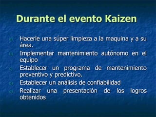Durante el evento Kaizen   Hacerle una súper limpieza a la maquina y a su área. Implementar mantenimiento autónomo en el equipo Establecer un programa de mantenimiento preventivo y predictivo. Establecer un análisis de confiabilidad  Realizar una presentación de los logros obtenidos 
