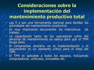 Consideraciones sobre la implementación del mantenimiento productivo total Las 5`s son una herramienta esencial para facilitar las actividades del mantenimiento productivo. Es muy importante documentar los instructivos  de trabajo. La capacitación tanto de los operadores como del personal de mantenimiento es básica para que el TPM tenga éxito. El compromiso directivo en la implementación y el seguimiento es un elemento critico para el éxito del TPM. El TPM es aplicable a todos los equipos, incluyendo computadoras, vehículos, inmuebles etc. 