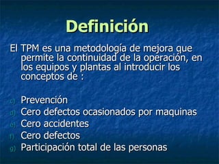 Definición  El TPM es una metodología de mejora que permite la continuidad de la operación, en los equipos y plantas al introducir los conceptos de : Prevención  Cero defectos ocasionados por maquinas Cero accidentes Cero defectos Participación total de las personas 