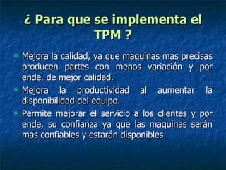 ¿ Para que se implementa el TPM ? Mejora la calidad, ya que maquinas mas precisas producen partes con menos variación y por ende, de mejor calidad. Mejora la productividad al aumentar la disponibilidad del equipo. Permite mejorar el servicio a los clientes y por ende, su confianza ya que las maquinas serán mas confiables y estarán disponibles  
