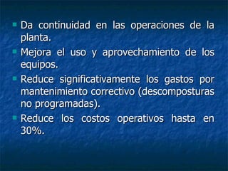 Da continuidad en las operaciones de la planta. Mejora el uso y aprovechamiento de los equipos. Reduce significativamente los gastos por mantenimiento correctivo (descomposturas no programadas).  Reduce los costos operativos hasta en 30%. 