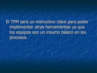 El TPM será un instructivo clave para poder implementar otras herramientas ya que los equipos son un insumo básico en los procesos. 