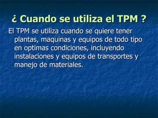 ¿ Cuando se utiliza el TPM ? El TPM se utiliza cuando se quiere tener plantas, maquinas y equipos de todo tipo en optimas condiciones, incluyendo instalaciones y equipos de transportes y manejo de materiales. 