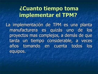 ¿Cuanto tiempo toma implementar el TPM?   La implementación de TPM es una planta manufacturera es quizás uno de los proyectos mas complejos, a demás de que tarda un tiempo considerable, a veces años tomando en cuenta todos los equipos. 
