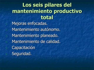 Los seis pilares del mantenimiento productivo total Mejoras enfocadas. Mantenimiento autónomo. Mantenimiento planeado. Mantenimiento de calidad. Capacitación Seguridad. 