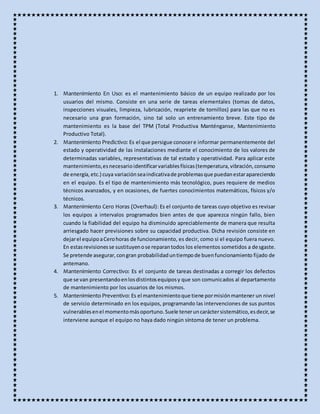 1. Mantenimiento En Uso: es el mantenimiento básico de un equipo realizado por los
usuarios del mismo. Consiste en una serie de tareas elementales (tomas de datos,
inspecciones visuales, limpieza, lubricación, reapriete de tornillos) para las que no es
necesario una gran formación, sino tal solo un entrenamiento breve. Este tipo de
mantenimiento es la base del TPM (Total Productiva Manténganse, Mantenimiento
Productivo Total).
2. Mantenimiento Predictivo: Es el que persigue conocere informar permanentemente del
estado y operatividad de las instalaciones mediante el conocimiento de los valores de
determinadas variables, representativas de tal estado y operatividad. Para aplicar este
mantenimiento,esnecesarioidentificarvariablesfísicas(temperatura,vibración,consumo
de energía, etc.) cuya variaciónseaindicativade problemasque puedanestarapareciendo
en el equipo. Es el tipo de mantenimiento más tecnológico, pues requiere de medios
técnicos avanzados, y en ocasiones, de fuertes conocimientos matemáticos, físicos y/o
técnicos.
3. Mantenimiento Cero Horas (Overhaul): Es el conjunto de tareas cuyo objetivo es revisar
los equipos a intervalos programados bien antes de que aparezca ningún fallo, bien
cuando la fiabilidad del equipo ha disminuido apreciablemente de manera que resulta
arriesgado hacer previsiones sobre su capacidad productiva. Dicha revisión consiste en
dejarel equipoaCerohoras de funcionamiento, es decir, como si el equipo fuera nuevo.
En estasrevisionesse sustituyenose reparantodos los elementos sometidos a desgaste.
Se pretende asegurar,congran probabilidaduntiempode buenfuncionamiento fijado de
antemano.
4. Mantenimiento Correctivo: Es el conjunto de tareas destinadas a corregir los defectos
que se van presentandoenlosdistintosequiposy que son comunicados al departamento
de mantenimiento por los usuarios de los mismos.
5. Mantenimiento Preventivo: Es el mantenimientoque tiene pormisiónmantener un nivel
de servicio determinado en los equipos, programando las intervenciones de sus puntos
vulnerablesenel momentomásoportuno.Suele teneruncaráctersistemático,esdecir,se
interviene aunque el equipo no haya dado ningún síntoma de tener un problema.
 