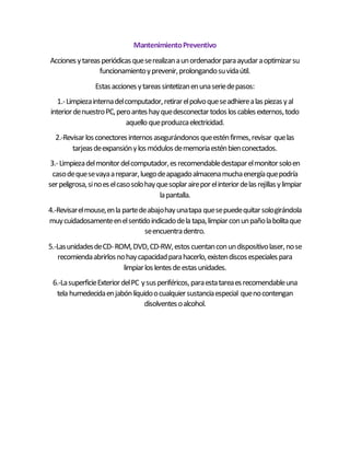 MantenimientoPreventivo
Accionesytareasperiódicasqueserealizanaunordenadorparaayudaraoptimizarsu
funcionamientoyprevenir,prolongandosuvidaútil.
Estasaccionesytareassintetizanenunaseriedepasos:
1.-Limpiezainternadelcomputador,retirarelpolvoqueseadhierealaspiezasyal
interiordenuestroPC,peroanteshayquedesconectartodosloscablesexternos,todo
aquello queproduzcaelectricidad.
2.-Revisarlosconectoresinternosasegurándonosqueesténfirmes,revisar quelas
tarjeasdeexpansiónylosmódulosdememoriaesténbienconectados.
3.-Limpiezadelmonitordelcomputador,esrecomendabledestaparelmonitorsoloen
casodequesevayaareparar,luegodeapagadoalmacenamuchaenergíaquepodría
serpeligrosa,sinoeselcasosolohayquesoplaraireporelinteriordelasrejillasylimpiar
lapantalla.
4.-Revisarelmouse,enla partedeabajohayunatapa quesepuedequitarsologirándola
muycuidadosamenteenelsentidoindicadodela tapa,limpiarconunpañolabolitaque
seencuentradentro.
5.-LasunidadesdeCD-ROM,DVD,CD-RW,estoscuentanconundispositivolaser,nose
recomiendaabrirlosnohaycapacidadparahacerlo,existendiscosespecialespara
limpiarloslentesdeestasunidades.
6.-LasuperficieExteriordelPC ysusperiféricos,paraestatareaesrecomendableuna
tela humedecidaenjabónlíquidoocualquiersustanciaespecial quenocontengan
disolventesoalcohol.
 