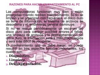 RAZONES PARA HACER UN MANTENIMIENTO AL PC

Las computadoras funcionan muy bien y están
protegidas cuando reciben mantenimiento. Si no se
limpian y se organizan con frecuencia, el disco duro
se llena de información, el sistema de archivos se
desordena y el rendimiento general disminuye.
Si no se realiza periódicamente un escaneo del
disco duro para corregir posibles errores o fallas,
una limpieza de archivos y la desfragmentación del
disco duro, la información estará más desprotegida
y será más difícil de recuperar.
El mantenimiento que se debe hacer, se puede
resumir en tres aspectos básicos importantes, los
cuales son:
1. Diagnóstico.
2. Limpieza.
3. Desfragmentación.
 