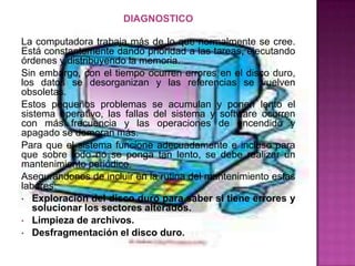 DIAGNOSTICO

La computadora trabaja más de lo que normalmente se cree.
Está constantemente dando prioridad a las tareas, ejecutando
órdenes y distribuyendo la memoria.
Sin embargo, con el tiempo ocurren errores en el disco duro,
los datos se desorganizan y las referencias se vuelven
obsoletas.
Estos pequeños problemas se acumulan y ponen lento el
sistema operativo, las fallas del sistema y software ocurren
con más frecuencia y las operaciones de encendido y
apagado se demoran más.
Para que el sistema funcione adecuadamente e incluso para
que sobre todo no se ponga tan lento, se debe realizar un
mantenimiento periódico.
Asegurándonos de incluir en la rutina del mantenimiento estas
labores:
• Exploración del disco duro para saber si tiene errores y
   solucionar los sectores alterados.
• Limpieza de archivos.
• Desfragmentación el disco duro.
 