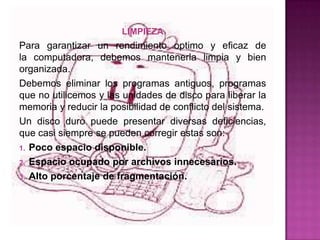 LIMPIEZA
Para garantizar un rendimiento optimo y eficaz de
la computadora, debemos mantenerla limpia y bien
organizada.
Debemos eliminar los programas antiguos, programas
que no utilicemos y las unidades de disco para liberar la
memoria y reducir la posibilidad de conflicto del sistema.
Un disco duro puede presentar diversas deficiencias,
que casi siempre se pueden corregir estas son:
1. Poco espacio disponible.

2. Espacio ocupado por archivos innecesarios.

3. Alto porcentaje de fragmentación.
 