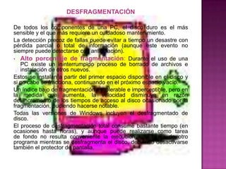 DESFRAGMENTACIÓN

De todos los componentes de una PC, el disco duro es el más
sensible y el que más requiere un cuidadoso mantenimiento.
La detección precoz de fallas puede evitar a tiempo un desastre con
pérdida parcial o total de información (aunque este evento no
siempre puede detectarse con anticipación).
• Alto porcentaje de fragmentación: Durante el uso de una
   PC existe un ininterrumpido proceso de borrado de archivos e
   instalación de otros nuevos.
Estos se instalan a partir del primer espacio disponible en el disco y
si no cabe se fracciona, continuando en el próximo espacio vacío.
Un índice bajo de fragmentación es tolerable e imperceptible, pero en
la medida que aumenta, la velocidad disminuye en razón
del incremento de los tiempos de acceso al disco ocasionado por la
fragmentación, pudiendo hacerse notable.
Todas las versiones de Windows incluyen el desfragmentado de
disco.
El proceso de desfragmentación total consume bastante tiempo (en
ocasiones hasta horas), y aunque puede realizarse como tarea
de fondo no resulta conveniente la ejecución simultanea de otro
programa mientras se desfragmenta el disco, debiendo desactivarse
también el protector de pantalla.
 