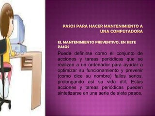 EL MANTENIMIENTO PREVENTIVO, EN SIETE
PASOS
Puede definirse como el conjunto de
acciones y tareas periódicas que se
realizan a un ordenador para ayudar a
optimizar su funcionamiento y prevenir
(como dice su nombre) fallos serios,
prolongando así su vida útil. Estas
acciones y tareas periódicas pueden
sintetizarse en una serie de siete pasos.
 