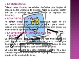   LA DISQUETERA:
Existen unos diskettes especiales diseñados para limpiar el
cabezal de las unidades de diskette. Antes de usarlos, soplar
aire por la bandeja de entrada (donde se ingresan los
diskettes).
 LOS CD-ROM, DVD, CD-RW:

Al contar todos ellos con un dispositivo láser no se
recomienda abrirlos si no se está capacitado para hacerlo.
Existen unos discos especialmente diseñados para limpiar los
lentes de este tipo de unidades.
 LA SUPERFICIE EXTERIOR DEL PC Y SUS
   PERIFÉRICOS:
Es recomendable para esta tarea una tela humedecida en
jabón líquido o una sustancia especial que no contengan
disolventes o alcohol por su acción abrasiva, luego de ello
usar nuevamente un paño seco que no deje pelusas.
El tema del software que tiene instalado nuestro PC y que
también requiere mantenimiento es algo que comentaremos
aparte por la amplitud del tema.
 