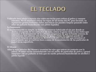 Voltearlo boca abajo e inyecta aire entre sus teclas para retirar el polvo y cuerpos extraños. No es necesario retirar las tapas de las teclas del PC para lavarlas, su reposición genera bastantes fallas mecánicas (se pueden limpiar pasando entre ellas un pañuelo humedecido con jabón líquido).  La Impresora El mantenimiento es simple, se limita a: conservar lubricado el eje por donde se desliza el soporte de los cartuchos de tinta, retirar la grasa vieja en los rieles que soportan el deslizamiento de la cabeza y asegurarse de que la banda censora de movimiento del cabezal, esta limpia de grasa o tinta. En algunas puede ser necesario limpiar con alcohol los RODILLOS DE CAUCHO que arrastran el papel puesto que se vuelven lisos a causa de la acumulación de las partículas de papel en su superficie.  El Mouse Abre la tapa inferior del Mouse y examina los ejes que entran en contacto con la esfera. Si están sucios (normalmente con un anillo de partículas de polvo y grasa) límpialos con un pañuelo (o tela que no suelte pelusas) humedecido en alcohol o jabón líquido  