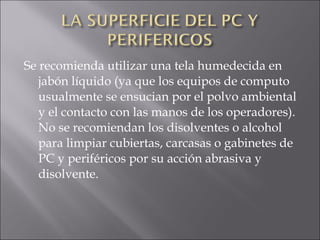 Se recomienda utilizar una tela humedecida en jabón líquido (ya que los equipos de computo usualmente se ensucian por el polvo ambiental y el contacto con las manos de los operadores). No se recomiendan los disolventes o alcohol para limpiar cubiertas, carcasas o gabinetes de PC y periféricos por su acción abrasiva y disolvente.  