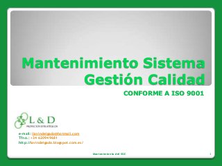 Mantenimiento Sistema
        Gestión Calidad
                                                          CONFORME A ISO 9001




e-mail: ilavindelgado@hotmail.com
Tfno.: +34 620949681
http://lavindelgado.blogspot.com.es/


                                       Mantenimiento del SGC                    1
 