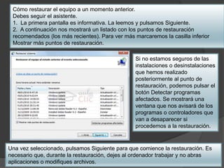 Cómo restaurar el equipo a un momento anterior. 
Debes seguir el asistente. 
1. La primera pantalla es informativa. La leemos y pulsamos Siguiente. 
2. A continuación nos mostrará un listado con los puntos de restauración 
recomendados (los más recientes). Para ver más marcaremos la casilla inferior 
Mostrar más puntos de restauración. 
Si no estamos seguros de las 
instalaciones o desinstalaciones 
que hemos realizado 
posteriormente al punto de 
restauración, podemos pulsar el 
botón Detectar programas 
afectados. Se mostrará una 
ventana que nos avisará de los 
programas o controladores que 
van a desaparecer si 
procedemos a la restauración. 
Una vez seleccionado, pulsamos Siguiente para que comience la restauración. Es 
necesario que, durante la restauración, dejes al ordenador trabajar y no abras 
aplicaciones o modifiques archivos. 
 