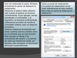 Una vez restaurada la copia, Windows 
incorporará la opción de deshacer la 
restauración. 
Restaurar el sistema debe utilizarse 
sólo cuando el sistema no funciona 
correctamente. Si por ejemplo, hemos 
actualizado un controlador, y el 
dispositivo no funciona correctamente, 
utilizaremos la función de revertir al 
controlador anterior, pero no restaurar 
el sistema. 
Tampoco debemos de entender que 
todos nuestros archivos estarán como 
en el momento que se creó el punto. 
Este proceso no afecta a los 
documentos del usuario, y no servirá 
de nada que intentemos usarlo, por 
ejemplo, para recuperar un documento 
eliminado accidentalmente. 
Crear un punto de restauración. 
Los puntos de restauración no se 
crean directamente en esta ventana. 
Para crear un punto de restauración 
deberemos: 
 