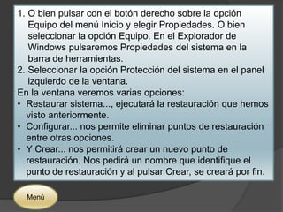 1. O bien pulsar con el botón derecho sobre la opción 
Equipo del menú Inicio y elegir Propiedades. O bien 
seleccionar la opción Equipo. En el Explorador de 
Windows pulsaremos Propiedades del sistema en la 
barra de herramientas. 
2. Seleccionar la opción Protección del sistema en el panel 
izquierdo de la ventana. 
En la ventana veremos varias opciones: 
• Restaurar sistema..., ejecutará la restauración que hemos 
visto anteriormente. 
• Configurar... nos permite eliminar puntos de restauración 
entre otras opciones. 
• Y Crear... nos permitirá crear un nuevo punto de 
restauración. Nos pedirá un nombre que identifique el 
punto de restauración y al pulsar Crear, se creará por fin. 
Menú 
 