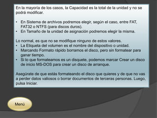 En la mayoría de los casos, la Capacidad es la total de la unidad y no se 
podrá modificar. 
• En Sistema de archivos podremos elegir, según el caso, entre FAT, 
FAT32 o NTFS (para discos duros). 
• En Tamaño de la unidad de asignación podremos elegir la misma. 
Lo normal, es que no se modifique ninguno de estos valores. 
• La Etiqueta del volumen es el nombre del dispositivo o unidad. 
• Marcando Formato rápido borramos el disco, pero sin formatear para 
ganar tiempo. 
• Si lo que formateamos es un disquete, podemos marcar Crear un disco 
de inicio MS-DOS para crear un disco de arranque. 
Asegúrate de que estás formateando el disco que quieres y de que no vas 
a perder datos valiosos o borrar documentos de terceras personas. Luego, 
pulsa Iniciar. 
Menú 
 