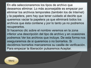 En ella seleccionaremos los tipos de archivo que 
deseamos eliminar. Lo más aconsejable es empezar por 
eliminar los archivos temporales (también los de Internet) 
y la papelera, pero hay que tener cuidado al decirle que 
queremos vaciar la papelera ya que eliminará todos los 
archivos que ésta contiene y por lo tanto ya no podremos 
recuperarlos. 
Si hacemos clic sobre el nombre veremos en la zona 
inferior una descripción del tipo de archivo y en ocasiones 
podremos Ver los archivos que incluye. De esta forma nos 
aseguraremos de si queremos o no borrarlos. Si 
decidimos borrarlos marcaremos su casilla de verificación. 
Para empezar la liberación pulsaremos Aceptar. 
Menú 
 