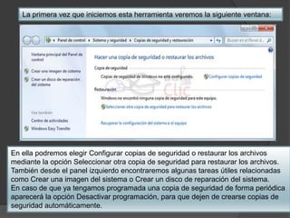 La primera vez que iniciemos esta herramienta veremos la siguiente ventana: 
En ella podremos elegir Configurar copias de seguridad o restaurar los archivos 
mediante la opción Seleccionar otra copia de seguridad para restaurar los archivos. 
También desde el panel izquierdo encontraremos algunas tareas útiles relacionadas 
como Crear una imagen del sistema o Crear un disco de reparación del sistema. 
En caso de que ya tengamos programada una copia de seguridad de forma periódica 
aparecerá la opción Desactivar programación, para que dejen de crearse copias de 
seguridad automáticamente. 
 