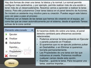 Hay dos formas de crear una tarea: la básica y la normal. La normal permite 
configurar más parámetros, y por ejemplo, permite realizar más de una acción o 
tener más de un desencadenante. Nosotros vamos a aprender a realizar la tarea 
básica. Para ello pulsaremos Crear tarea básica en el panel derecho de Acciones. 
Se iniciará un asistente muy intuitivo para su creación. Puedes seguir este básico 
para ver paso a paso el proceso . 
Podemos ver un listado de las tareas que hemos ido creando en el equipo, así 
como las que se crean automáticamente por el sistema, desde el apartado Tareas 
activas de la zona central. 
Si hacemos doble clic sobre una tarea, el panel 
derecho cambiará para ofrecernos acciones 
relacionadas: 
• Podemos arrancar la tarea pulsando en Ejecutar 
o pararla pulsando en Finalizar. 
• Si queremos que no se ejecute podemos pulsar 
en Deshabilitar, o en Eliminar si queremos 
borrarla permanentemente. 
• Las Propiedades de una tarea son las que 
indicamos al crearla. Podremos modificar 
cualquier campo desde esta opción. 
• Exportar... guarda la tarea. Para recuperar una 
Menú tarea, usamos Importar.... 
 