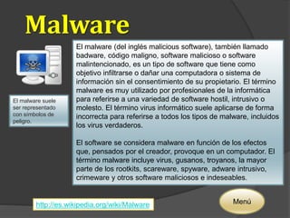 Malware 
El malware suele 
ser representado 
con símbolos de 
peligro. 
El malware (del inglés malicious software), también llamado 
badware, código maligno, software malicioso o software 
malintencionado, es un tipo de software que tiene como 
objetivo infiltrarse o dañar una computadora o sistema de 
información sin el consentimiento de su propietario. El término 
malware es muy utilizado por profesionales de la informática 
para referirse a una variedad de software hostil, intrusivo o 
molesto. El término virus informático suele aplicarse de forma 
incorrecta para referirse a todos los tipos de malware, incluidos 
los virus verdaderos. 
El software se considera malware en función de los efectos 
que, pensados por el creador, provoque en un computador. El 
término malware incluye virus, gusanos, troyanos, la mayor 
parte de los rootkits, scareware, spyware, adware intrusivo, 
crimeware y otros software maliciosos e indeseables. 
http://es.wikipedia.org/wiki/Malware Menú 
 