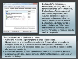 • En la pestaña Aplicaciones 
encontramos los programas que 
tenemos abiertos en ese momento. 
• En la columna Tarea aparece el 
nombre del programa o tarea. 
Algunas aplicaciones pueden 
aparecer varias veces, si se han 
abierto varias instancias de ellas. 
• En la columna Estado, vemos el 
estado de la tarea. Si funciona 
correctamente, su estado será 
Activo. Pero si no lo hace, su estado 
será No responde. 
Disponemos de tres botones con acciones: 
• Cambiar a muestra en primer plano la tarea seleccionada. 
• Nueva tarea... o la opción Ejecutar, del menú Archivo, abren un cuadro de 
diálogo a través del que podemos buscar una aplicación en el equipo. Es 
equivalente a abrir una aplicación desde su acceso directo, o haciendo doble 
clic sobre su ejecutable. 
• Finalizar tarea cierra la tarea seleccionada como si la cerrásemos desde la 
propia aplicación. Si no puede cerrarla, o la tarea No responde, aparecerá un 
cuadro de diálogo. 
 