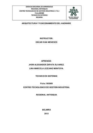 SERVICIO NACIONAL DE APRENDIZAJE
REGIONAL ANTIOQUIA
CENTRO TECNOLOGICO DE GESTION INDUSTRIAL C.T.G.I
Ficha:905989
TECNICO EN SISTEMAS
BELMIRA
ARQUITECTURA Y FUNCIONAMIENTO DEL HADWARE
INSTRUCTOR:
OSCAR IVAN MENESES
APRENDIZ:
JHON ALEXANDER ZAPATA ÁLVAREZ.
LINA MARCELA LEZCANO MONTOYA.
TECNICO EN SISTEMAS
Ficha: 905989
CENTRO TECNOLOGICO DE GESTION INDUSTRIAL
REGIONAL ANTIOQUIA
BELMIRA
2015
 