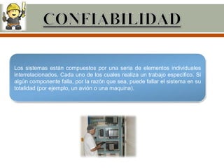 Los sistemas están compuestos por una seria de elementos individuales
interrelacionados. Cada uno de los cuales realiza un trabajo especifico. Si
algún componente falla, por la razón que sea, puede fallar el sistema en su
totalidad (por ejemplo, un avión o una maquina).
 