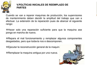 V.POLÍTICAS INICIALES DE REEMPLAZO DE
         PARTES


Cuando se van a reparar maquinas de producción, los supervisores
de mantenimiento deben decidir la amplitud del trabajo que van a
efectuar. La extensión de la reparación pues de abarcar el siguiente
rango:

Hacer solo una reparación suficiente para que la maquina ase
ponga en marcha de nuevo.

Repara el mal funcionamiento y remplazar algunos componentes
desgastados, pero que todavía nos e descomponen.

Ejecutar la reconstrucción general de la maquina.

Remplazar la maquina antigua por una nueva.
 