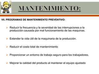 VII. PROGRAMAS DE MANTENIMIENTO PREVENTIVO:


    Reducir la frecuencia y la severidad de las interrupciones a la
     producción causada por mal funcionamiento de las maquinas.

    Extender la vida útil de la maquinaria de la producción.

    Reducir el costo total de mantenimiento

    Proporcionar un entorno de trabajo seguro para los trabajadores.

    Mejorar la calidad del producto al mantener el equipo ajustado
 