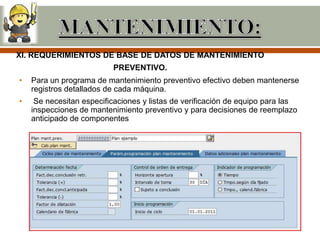 XI. REQUERIMIENTOS DE BASE DE DATOS DE MANTENIMIENTO
                          PREVENTIVO.
•   Para un programa de mantenimiento preventivo efectivo deben mantenerse
    registros detallados de cada máquina.
•    Se necesitan especificaciones y listas de verificación de equipo para las
    inspecciones de mantenimiento preventivo y para decisiones de reemplazo
    anticipado de componentes
 