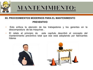 XII. PROCEDIMIENTOS MODERNOS PARA EL MANTENIMIENTO
                        PREVENTIVO

•    Esto enfoca la atención de los trabajadores y los gerentes en la
    descompostura de las maquinas .
•   El relato al principio de    este capítulo describió el concepto del
    mantenimiento preventivo total que ese está adoptando por fabricantes
    líderes
 