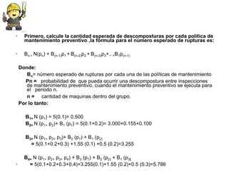 •     Primero, calcule la cantidad esperada de descomposturas por cada política de
      mantenimiento preventivo ,la fórmula para el número esperado de rupturas es:

•     Bn = N(pn) + B(n-1)p1 + B(n-2)p2 + B(n-3)p3+.. +B1p(n-1)

    Donde:
       Bn= número esperado de rupturas por cada una de las políticas de mantenimiento
      Pn = probabilidad de que pueda ocurrir una descompostura entre inspecciones
       de mantenimiento preventivo, cuando el mantenimiento preventivo se ejecuta para
       el periodo n.
       n = cantidad de maquinas dentro del grupo.
    Por lo tanto:

      B1= N (p1) = 5(0.1)= 0.500
      B2= N (p1+ p2)+ B1 (p1) = 5(0.1+0.2)= 3.000+0.155+0.100

      B3= N (p1+ p2+ p3)+ B2 (p1) + B1 (p2)
        = 5(0.1+0.2+0.3) +1.55 (0.1) +0.5 (0.2)=3.255

      B4= N (p1+ p2+ p3+ p4) + B3 (p1) + B2 (p2) + B1 (p3)
•       = 5(0.1+0.2+0.3+0.4)+3.255(0.1)+1.55 (0.2)+0.5 (0.3)=5.786
 