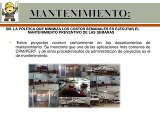 XIII. LA POLÍTICA QUE MINIMIZA LOS COSTOS SEMANALES ES EJECUTAR EL
             MANTENIMIENTO PREVENTIVO DE LAS SEMANAS

 •    Estos proyectos ocurren comúnmente en los departamentos de
     mantenimiento. Se menciona que una de las aplicaciones más comunes de
     CPM/PERT y de otros procedimientos de administración de proyectos es el
     de mantenimiento.
 