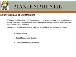 IV. CONFIABILIDAD DE LAS MAQUINAS:

    •   Es la probabilidad de que se descomponga una maquina, que funcione mal
        o que requiera reparaciones en un periodo dado de tiempo o después de
        un numero dado de horas.
    •   Hay tres procedimientos para mejorar la confiabilidad de las maquinas:


                Sobrediseño.

                Simplificación de diseño.

                Componentes redundantes.
 