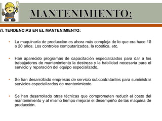 VI. TENDENCIAS EN EL MANTENIMIENTO:

    •   La maquinaría de producción es ahora más compleja de lo que era hace 10
        o 20 años. Los controles computarizados, la robótica, etc.


    •   Han aparecido programas de capacitación especializados para dar a los
        trabajadores de mantenimiento la destreza y la habilidad necesaria para el
        servicio y reparación del equipo especializado.


    •   Se han desarrollado empresas de servicio subcontratantes para suministrar
        servicios especializados de mantenimiento.


    •   Se han desarrollado otras técnicas que comprometen reducir el costo del
        mantenimiento y al mismo tiempo mejorar el desempeño de las maquina de
        producción.
 