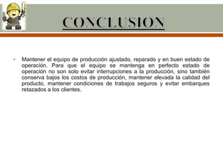 •   Mantener el equipo de producción ajustado, reparado y en buen estado de
    operación. Para que el equipo se mantenga en perfecto estado de
    operación no son solo evitar interrupciones a la producción, sino también
    conserva bajos los costos de producción, mantener elevada la calidad del
    producto, mantener condiciones de trabajos seguros y evitar embarques
    retazados a los clientes.
 