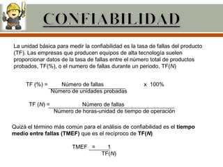La unidad básica para medir la confiabilidad es la tasa de fallas del producto
(TF). Las empresas que producen equipos de alta tecnología suelen
proporcionar datos de la tasa de fallas entre el número total de productos
probados, TF(%), o el numero de fallas durante un periodo, TF(N)


     TF (%) =       Número de fallas                 x 100%
                 Número de unidades probadas

      TF (N) =              Número de fallas
                  Número de horas-unidad de tiempo de operación

Quizá el término más común para el análisis de confiabilidad es el tiempo
medio entre fallas (TMEF) que es el recíproco de TF(N)

                        TMEF =        1
                                    TF(N)
 