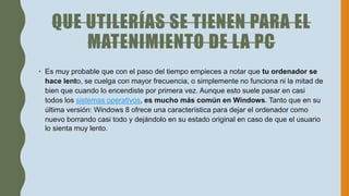 QUE UTILERÍAS SE TIENEN PARA EL
MATENIMIENTO DE LA PC
• Es muy probable que con el paso del tiempo empieces a notar que tu ordenador se
hace lento, se cuelga con mayor frecuencia, o simplemente no funciona ni la mitad de
bien que cuando lo encendiste por primera vez. Aunque esto suele pasar en casi
todos los sistemas operativos, es mucho más común en Windows. Tanto que en su
última versión: Windows 8 ofrece una característica para dejar el ordenador como
nuevo borrando casi todo y dejándolo en su estado original en caso de que el usuario
lo sienta muy lento.
 