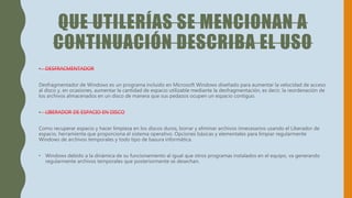 QUE UTILERÍAS SE MENCIONAN A
CONTINUACIÓN DESCRIBA EL USO
• DESFRACMENTADOR
Desfragmentador de Windows es un programa incluido en Microsoft Windows diseñado para aumentar la velocidad de acceso
al disco y, en ocasiones, aumentar la cantidad de espacio utilizable mediante la desfragmentación, es decir, la reordenación de
los archivos almacenados en un disco de manera que sus pedazos ocupen un espacio contiguo.
• LIBERADOR DE ESPACIO EN DISCO
Como recuperar espacio y hacer limpieza en los discos duros, borrar y eliminar archivos innecesarios usando el Liberador de
espacio, herramienta que proporciona el sistema operativo. Opciones básicas y elementales para limpiar regularmente
Windows de archivos temporales y todo tipo de basura informática.
• Windows debido a la dinámica de su funcionamiento al igual que otros programas instalados en el equipo, va generando
regularmente archivos temporales que posteriormente se desechan.
 
