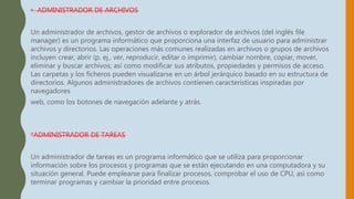 • ADMINISTRADOR DE ARCHIVOS
Un administrador de archivos, gestor de archivos o explorador de archivos (del inglés file
manager) es un programa informático que proporciona una interfaz de usuario para administrar
archivos y directorios. Las operaciones más comunes realizadas en archivos o grupos de archivos
incluyen crear, abrir (p. ej., ver, reproducir, editar o imprimir), cambiar nombre, copiar, mover,
eliminar y buscar archivos; así como modificar sus atributos, propiedades y permisos de acceso.
Las carpetas y los ficheros pueden visualizarse en un árbol jerárquico basado en su estructura de
directorios. Algunos administradores de archivos contienen características inspiradas por
navegadores
web, como los botones de navegación adelante y atrás.
*ADMINISTRADOR DE TAREAS
Un administrador de tareas es un programa informático que se utiliza para proporcionar
información sobre los procesos y programas que se están ejecutando en una computadora y su
situación general. Puede emplearse para finalizar procesos, comprobar el uso de CPU, así como
terminar programas y cambiar la prioridad entre procesos.
 