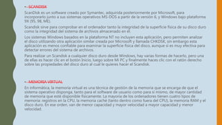 • SCANDISK
ScanDisk es un software creado por Symantec, adquirida posteriormente por Microsoft, para
incorporarlo junto a sus sistemas operativos MS-DOS a partir de la versión 6, y Windows bajo plataforma
9X (95, 98, ME).
Scandisk sirve para comprobar en el ordenador tanto la integridad de la superficie física de su disco duro
como la integridad del sistema de archivos almacenado en él.
Los sistemas Windows basados en la plataforma NT no incluyen esta aplicación, pero permiten analizar
el disco utilizando otra aplicación similar creada por Microsoft y llamada CHKDSK, sin embargo esta
aplicación es menos confiable para examinar la superficie física del disco, aunque sí es muy efectiva para
detectar errores del sistema de archivos.
Para realizar un Scandisk a cualquier disco duro desde Windows, hay varias formas de hacerlo, pero una
de ellas es hacer clic en el botón Inicio, luego sobre Mi PC y finalmente haces clic con el ratón derecho
sobre las propiedades del disco duro al cual le quieres hacer el Scandisk.
• MEMORIA VIRTUAL
En informática, la memoria virtual es una técnica de gestión de la memoria que se encarga de que el
sistema operativo disponga, tanto para el software de usuario como para sí mismo, de mayor cantidad
de memoria que esté disponible físicamente. La mayoría de los ordenadores tienen cuatro tipos de
memoria: registros en la CPU, la memoria caché (tanto dentro como fuera del CPU), la memoria RAM y el
disco duro. En ese orden, van de menor capacidad y mayor velocidad a mayor capacidad y menor
velocidad.
 