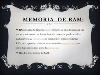 MEMORIA DE RAM:
 RAM : Siglas de Random Access Memory, un tipo de memoria a la
que se puede acceder de forma aleatoria; esto es, se puede acceder a
cualquier byte de la memoria sin pasar por los bytes precedentes.
RAM es el tipo más común de memoria en las computadoras y en
otros dispositivos, tales como las impresoras.

 Hay dos tipos básicos de RAM:
 