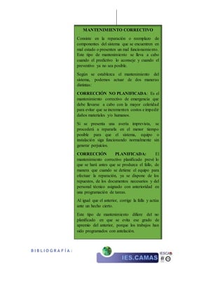 B I B L I O G R A F Í A :
MANTENIMIENTO CORRECTIVO
Consiste en la reparación o reemplazo de
componentes del sistema que se encuentren en
mal estado o presenten un mal funcionamiento.
Este tipo de mantenimiento se lleva a cabo
cuando el predictivo lo aconseje y cuando el
preventivo ya no sea posible.
Según se establezca el mantenimiento del
sistema, podemos actuar de dos maneras
distintas:
CORRECCIÓN NO PLANIFICADA: Es el
mantenimiento correctivo de emergencia que
debe llevarse a cabo con la mayor celeridad
para evitar que se incrementen costos e impedir
daños materiales y/o humanos.
Si se presenta una avería imprevista, se
procederá a repararla en el menor tiempo
posible para que el sistema, equipo o
instalación siga funcionando normalmente sin
generar perjuicios.
CORRECCIÓN PLANIFICADA: El
mantenimiento correctivo planificado prevé lo
que se hará antes que se produzca el fallo, de
manera que cuando se detiene el equipo para
efectuar la reparación, ya se dispone de los
repuestos, de los documentos necesarios y del
personal técnico asignado con anterioridad en
una programación de tareas.
Al igual que el anterior, corrige la falla y actúa
ante un hecho cierto.
Este tipo de mantenimiento difiere del no
planificado en que se evita ese grado de
apremio del anterior, porque los trabajos han
sido programados con antelación.
 