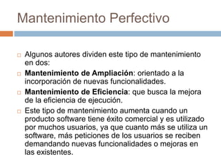 Mantenimiento Perfectivo 
 Algunos autores dividen este tipo de mantenimiento 
en dos: 
 Mantenimiento de Ampliación: orientado a la 
incorporación de nuevas funcionalidades. 
 Mantenimiento de Eficiencia: que busca la mejora 
de la eficiencia de ejecución. 
 Este tipo de mantenimiento aumenta cuando un 
producto software tiene éxito comercial y es utilizado 
por muchos usuarios, ya que cuanto más se utiliza un 
software, más peticiones de los usuarios se reciben 
demandando nuevas funcionalidades o mejoras en 
las existentes. 
 